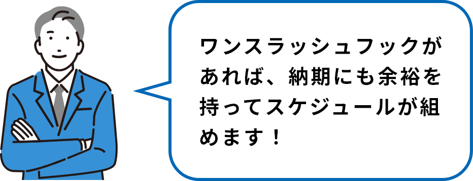 ワンスラッシュフックがあれば、納期にも余裕を持ってスケジュールが組めます！